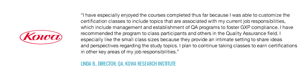 I have especially enjoyed the courses completed thus far because I was able to customize the certification classes to include topics that are associated with my current job responsibilities, which include management and establishment of QA programs to foster GXP compliance.-Linda B., Director, QA, Kowa Research Institute
